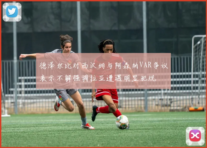 德泽尔比对西汉姆与阿森纳VAR争议表示不解强调拉亚遭遇明显犯规
