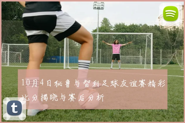 10月4日秘鲁与智利足球友谊赛精彩比分揭晓与赛后分析