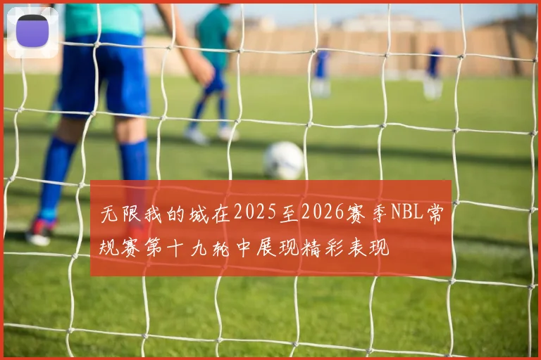 无限我的城在2025至2026赛季NBL常规赛第十九轮中展现精彩表现